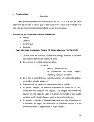    Funcionalidad:
                               - Movilidad

      Hay que tener presente en la evaluación de los O.F.A. que ésta se debe
acomodar de acuerdo al órgano que se esté evaluando, ya que, dependiendo cual
sea éste, se determinan las características que se deben evaluar.


Algunos de los materiales a utilizar en ésta son:
        •   Espejo
        •   Linterna
        •   Guía-lengua
        •   Guantes
    EVALUACIÓN FONOAUDIOLÓGICA DE ALIMENTACIÓN Y DEGLUCIÓN

        1. La evaluación es realizada por el fonoaudiólogo, mientras el paciente
            esta sentado derecho en una silla o cama.
        2. Se examina la cavidad oral para evaluar:
                               -   la fuerza
                                        -   el rango de movimiento
                                        -   la   coordinación   de   labios,   lengua,
                                            mejillas y músculos maseteros
        3. Se le pide al paciente tragar varias texturas de un bolo(liquido, papilla,
            semi-sólido, picado, sólido, etc.)
        4. El estado oral del tragado se examina al masticar un bolo
        5. El estado faringeo se examina evaluando la fuerza de la voz,
            inmediatamente después del tragado. Los ahogos frecuentemente
            ocurren en esta etapa. La voz puede sonar murmurada, lo que puede
            significar acción de válvula poco efectiva durante la deglución.
        6. En algunas ocasiones el fonoaudiólogo debe auscultar al paciente en
            el momento de tragar, para escuchar los diferentes sonidos que se
            producen durante la deglución en la etapa faringea.



                                                                                   58
 