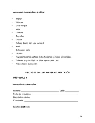 Algunos de los materiales a utilizar:


      Espejo
      Linterna
      Guía- lengua
      Vaso
      Cuchara
      Bombillas
      Globos
      Pelotas de pin- pon o de plumavit
      Plato
      Dulces con palito
      Lápices
      Representaciones gráficas de las funciones correctas e incorrectas
      Galletas, yogures, líquidos, jalea, jugo en polvo, etc.
      Protocolos de evaluación.



                   PAUTAS DE EVALUACIÓN PARA ALIMENTACIÓN

    PROTOCOLO 1


    Antecedentes personales:


    Nombre: _____________________________________ Edad: _____________
    Fecha de evaluación: _____________________________________________
    Diagnóstico médico: ______________________________________________
    Examinador: ____________________________________________________


    Examen exobucal:




                                                                            59
 