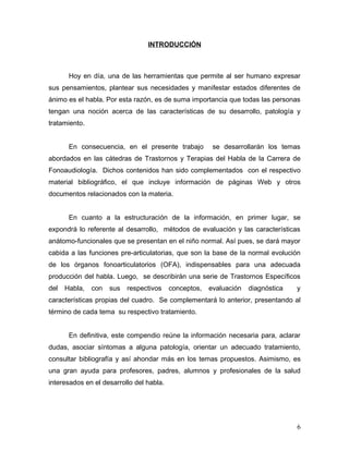 INTRODUCCIÓN



       Hoy en día, una de las herramientas que permite al ser humano expresar
sus pensamientos, plantear sus necesidades y manifestar estados diferentes de
ánimo es el habla. Por esta razón, es de suma importancia que todas las personas
tengan una noción acerca de las características de su desarrollo, patología y
tratamiento.


       En consecuencia, en el presente trabajo          se desarrollarán los temas
abordados en las cátedras de Trastornos y Terapias del Habla de la Carrera de
Fonoaudiología. Dichos contenidos han sido complementados con el respectivo
material bibliográfico, el que incluye información de páginas Web y otros
documentos relacionados con la materia.


       En cuanto a la estructuración de la información, en primer lugar, se
expondrá lo referente al desarrollo, métodos de evaluación y las características
anátomo-funcionales que se presentan en el niño normal. Así pues, se dará mayor
cabida a las funciones pre-articulatorias, que son la base de la normal evolución
de los órganos fonoarticulatorios (OFA), indispensables para una adecuada
producción del habla. Luego, se describirán una serie de Trastornos Específicos
del   Habla,   con   sus   respectivos    conceptos,   evaluación   diagnóstica   y
características propias del cuadro. Se complementará lo anterior, presentando al
término de cada tema su respectivo tratamiento.


       En definitiva, este compendio reúne la información necesaria para, aclarar
dudas, asociar síntomas a alguna patología, orientar un adecuado tratamiento,
consultar bibliografía y así ahondar más en los temas propuestos. Asimismo, es
una gran ayuda para profesores, padres, alumnos y profesionales de la salud
interesados en el desarrollo del habla.




                                                                                  6
 