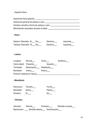 - Aspecto físico:


Apariencia física general: __________________________________________
Apariencia general de cabeza y cara: _________________________________
Simetría, tamaño y forma de cabeza y cara: ____________________________
Movimientos asociados durante el habla: ______________________________


- Nariz:


Septum: Desviado Sí___ No___           Derecha___        Izquierda___
Tabique: Desviado Sí___ No___          Derecha___        Izquierda___




- Labios


Longitud:        Normal___       Corto___           Simétrico___
Cierre labial:   Presente___           Ausente___
Tonicidad:       Observación___ Palpitación___
Movilidad:       Activa___       Pasiva___
Posición habitual en reposo_________________________________________


- Mandíbula:


Estructura:      Tamaño___             Forma___
Movilidad:       Activa___             Pasiva___
Simetría:        Sí___                 No___


- Dientes:


Oclusión:        Normal___       Protusión___       Mordida cruzada___
Biprotrusión ___ Mordida abierta___ Sobreoclusión___



                                                                          60
 
