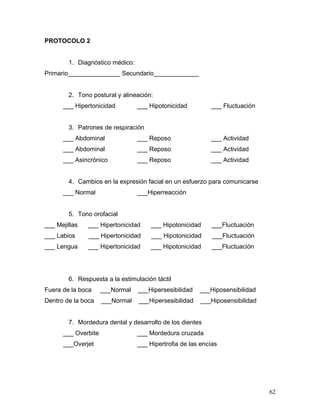 PROTOCOLO 2


        1. Diagnóstico médico:
Primario_______________ Secundario_____________


        2. Tono postural y alineación:
      ___ Hipertonicidad         ___ Hipotonicidad         ___ Fluctuación


        3. Patrones de respiración
      ___ Abdominal              ___ Reposo                ___ Actividad
      ___ Abdominal              ___ Reposo                ___ Actividad
      ___ Asincrónico            ___ Reposo                ___ Actividad


        4. Cambios en la expresión facial en un esfuerzo para comunicarse
      ___ Normal                 ___Hiperreacción


        5. Tono orofacial
___ Mejillas   ___ Hipertonicidad     ___ Hipotonicidad     ___Fluctuación
___ Labios     ___ Hipertonicidad     ___ Hipotonicidad     ___Fluctuación
___ Lengua     ___ Hipertonicidad     ___ Hipotonicidad     ___Fluctuación




        6. Respuesta a la estimulación táctil
Fuera de la boca     ___Normal   ___Hipersesibilidad   ___Hiposensibilidad
Dentro de la boca    ___Normal   ___Hipersesibilidad    ___Hiposensibilidad


        7. Mordedura dental y desarrollo de los dientes
      ___ Overbite               ___ Mordedura cruzada
      ___Overjet                 ___ Hipertrofia de las encías




                                                                              62
 