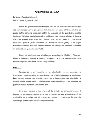 ALTERACIONES DE HABLA

Profesor : Patricio Valdebenito
Fecha : 13 de Agosto de 2002


       Dentro del quehacer fonoaudiológico, una de las consultas más frecuentes
esta relacionada con lo problemas de habla. Es así como el término habla se
puede definir como la expresión motriz del lenguaje, de lo que deriva que los
trastornos de habla son todos aquellos problemas motores que afectan al sistema
oral. Ellos pueden tener múltiples causas dentro de las cuales encontramos la
sensorial, orgánica ( malformaciones y/o trastornos neurológicos)       o de origen
funcional. En lo que respecta a la clasificación de este tipo de trastorno se dividen
en articulatorios y del ritmo del habla.


       Dentro de los trastornos articulatorios encontramos: Dislalia,     Disglosia,
Disartria, Trastorno fonético y trastorno fonológico.. Y en los trastornos del ritmo
están la taquilalia, bradilalia, tartamudez y farfulleo.


DISLALIA

       Corresponde a un trastorno de la articulación de los fonemas, no
importando     cual sea el error, pues los hay de omisión, distorsión y sustitución.
Pero siempre se tiene que tener en cuenta que el fonema nunca es articulado. La
dislalia puede afectar tanto a consonantes como vocales y a los fonemas en
posición aislada o bien un conjunto de ellos.


       En lo que respecta a los errores el de omisión es simplemente que el
fonema no se encuentra presente ya que en menor no sabe pronunciarlo. El de
sustitución, es aquel en que el fonema es cambiado por otro que le sea más
cómodo ya que se siente incapaz de pronunciarlo.




                                                                                  66
 