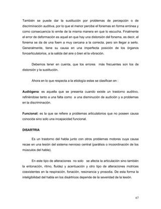 También se puede dar la sustitución por problemas de percepción o de
discriminación auditiva, por lo que el menor percibe el fonemas en forma errónea y
como consecuencia lo emite de la misma manera en que lo escucha. Finalmente
el error de deformación es aquel en que hay una distorsión del fonema, es decir, el
fonema se da de una foem a muy cercana a la correcta, pero sin llegar a serlo.
Generalmente, tiene su causa en una imperfecta posición de los órganos
fonoarticulatorios, a la salida del aire o bien el la vibración.


       Debemos tener en cuenta, que los errores            más frecuentes son los de
distorsión y la sustitución.


       Ahora en lo que respecta a la etiología estas se clasifican en :


Audiógena: es aquella que se presenta cuando existe un trastorno auditivo,
refiriéndose tanto a una falta como a una disminución de audición y a problemas
en la discriminación.


Funcional: es la que se refiere a problemas articulatorios que no poseen causa
conocida sino solo una incapacidad funcional.


DISARTRIA

       Es un trastorno del habla junto con otros problemas motores cuya causa
recae en una lesión del sistema nervioso central (parálisis o incoordinación de los
músculos del habla).


       En este tipo de alteraciones no solo se afecta la articulación sino también
la entonación, ritmo, fluidez y acentuación y otro tipo de alteraciones motrices
coexistentes en la respiración, fonación, resonancia y prosodia. De esta forma la
inteligibilidad del habla en los disártricos depende de la severidad de la lesión.




                                                                                     67
 