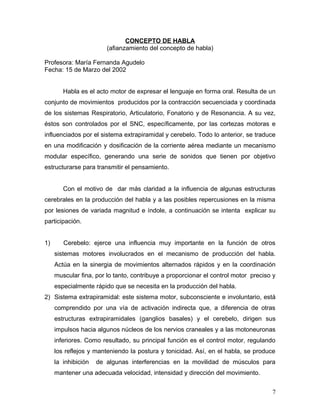 CONCEPTO DE HABLA
                        (afianzamiento del concepto de habla)

Profesora: María Fernanda Agudelo
Fecha: 15 de Marzo del 2002


        Habla es el acto motor de expresar el lenguaje en forma oral. Resulta de un
conjunto de movimientos producidos por la contracción secuenciada y coordinada
de los sistemas Respiratorio, Articulatorio, Fonatorio y de Resonancia. A su vez,
éstos son controlados por el SNC, específicamente, por las cortezas motoras e
influenciados por el sistema extrapiramidal y cerebelo. Todo lo anterior, se traduce
en una modificación y dosificación de la corriente aérea mediante un mecanismo
modular específico, generando una serie de sonidos que tienen por objetivo
estructurarse para transmitir el pensamiento.


        Con el motivo de dar más claridad a la influencia de algunas estructuras
cerebrales en la producción del habla y a las posibles repercusiones en la misma
por lesiones de variada magnitud e índole, a continuación se intenta explicar su
participación.


1)      Cerebelo: ejerce una influencia muy importante en la función de otros
     sistemas motores involucrados en el mecanismo de producción del habla.
     Actúa en la sinergia de movimientos alternados rápidos y en la coordinación
     muscular fina, por lo tanto, contribuye a proporcionar el control motor preciso y
     especialmente rápido que se necesita en la producción del habla.
2) Sistema extrapiramidal: este sistema motor, subconsciente e involuntario, está
     comprendido por una vía de activación indirecta que, a diferencia de otras
     estructuras extrapiramidales (ganglios basales) y el cerebelo, dirigen sus
     impulsos hacia algunos núcleos de los nervios craneales y a las motoneuronas
     inferiores. Como resultado, su principal función es el control motor, regulando
     los reflejos y manteniendo la postura y tonicidad. Así, en el habla, se produce
     la inhibición   de algunas interferencias en la movilidad de músculos para
     mantener una adecuada velocidad, intensidad y dirección del movimiento.


                                                                                    7
 