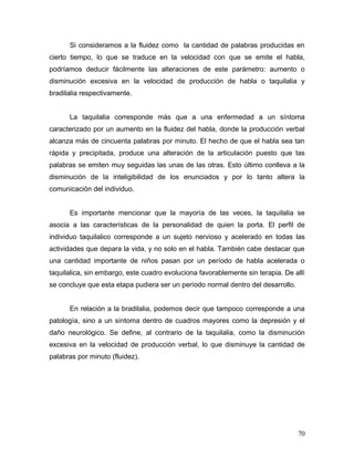Si consideramos a la fluidez como la cantidad de palabras producidas en
cierto tiempo, lo que se traduce en la velocidad con que se emite el habla,
podríamos deducir fácilmente las alteraciones de este parámetro: aumento o
disminución excesiva en la velocidad de producción de habla o taquilalia y
bradilalia respectivamente.


      La taquilalia corresponde más que a una enfermedad a un síntoma
caracterizado por un aumento en la fluidez del habla, donde la producción verbal
alcanza más de cincuenta palabras por minuto. El hecho de que el habla sea tan
rápida y precipitada, produce una alteración de la articulación puesto que las
palabras se emiten muy seguidas las unas de las otras. Esto último conlleva a la
disminución de la inteligibilidad de los enunciados y por lo tanto altera la
comunicación del individuo.


      Es importante mencionar que la mayoría de las veces, la taquilalia se
asocia a las características de la personalidad de quien la porta. El perfil de
individuo taquilalico corresponde a un sujeto nervioso y acelerado en todas las
actividades que depara la vida, y no solo en el habla. También cabe destacar que
una cantidad importante de niños pasan por un período de habla acelerada o
taquilalica, sin embargo, este cuadro evoluciona favorablemente sin terapia. De allí
se concluye que esta etapa pudiera ser un período normal dentro del desarrollo.


      En relación a la bradilalia, podemos decir que tampoco corresponde a una
patología, sino a un síntoma dentro de cuadros mayores como la depresión y el
daño neurológico. Se define, al contrario de la taquilalia, como la disminución
excesiva en la velocidad de producción verbal, lo que disminuye la cantidad de
palabras por minuto (fluidez).




                                                                                  70
 