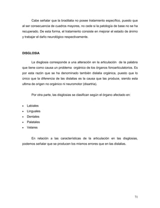 Cabe señalar que la bradilalia no posee tratamiento específico, puesto que
al ser consecuencia de cuadros mayores, no cede si la patología de base no se ha
recuperado. De esta forma, el tratamiento consiste en mejorar el estado de ánimo
y trabajar el daño neurológico respectivamente.




DISGLOSIA

       La disglosia corresponde a una alteración en la articulación de la palabra
que tiene como causa un problema orgánico de los órganos fonoarticulatorios. Es
por esta razón que se ha denominado también dislalia orgánica, puesto que lo
único que la diferencia de las dislalias es la causa que las produce, siendo esta
ultima de origen no orgánico ni neuromotor (disartria).


       Por otra parte, las disglosias se clasifican según el órgano afectado en:


•   Labiales
•   Linguales
•   Dentales
•   Palatales
•   Velares


       En relación a las características de la articulación en las disglosias,
podemos señalar que se producen los mismos errores que en las dislalias.




                                                                                   71
 