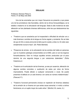DISLALIAS

Profesora: Denisse Pérez H.
Fecha: 31 de Mayo del 2002

       Una de las anomalías que con mayor frecuencia se presenta y que posee
uno de los pronósticos más favorables, dentro de la clínica fonoaudiológica, es la
dislalia o trastorno en la articulación del lenguaje. Dada la alta incidencia de esta
alteración se han planteado diversas definiciones, entre las que destacaremos las
siguientes:


•   “Trastorno que se caracteriza por la incapacidad o dificultad de articular uno o
    más fonemas o sonidos de la lengua en forma regular y constante. No se trata
    de que el niño a veces pronuncie la letra que le cuesta y otras no. En este caso
    simplemente nunca lo hace”. (Dr. Pedro Barreda)


•   “Presencia de errores en la articulación de los sonidos del habla en personas
    que no muestran patología comprometida con el SNC, pero sí con los órganos
    fonoarticulatorios. Esto no incluye aquellos errores producidos por el poco
    dominio de una segunda lengua o por variaciones dialectales.” (Peña
    Casanova,J)


•   “Trastorno en la articulación de los fonemas, ya sea por ausencia, alteración de
    algunos sonidos concretos o sustitución de estos por otros de forma
    improcedente. Puede afectar a cualquier consonante o vocal. Se puede
    presentar el defecto en un solo fonema o en varios en número indeterminado.”
    (Pascual, P.)


•   “Trastorno funcional permanente (incluso en repetición de fonemas aislados)
    de la emisión de un fonema sin que exista causa sensorial, ni motriz a dichos
    fenómenos; en un sujeto mayor de cuatro años.” (Monfort, M; Juarez, A.)




                                                                                  72
 
