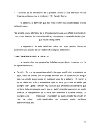 •     “Trastorno de la articulación de la palabra, debido a una alteración de los
      órganos periféricos que lo producen.” (Dr. Renato Segre)


         No obstante, la definición que deja más en claro las características propias
del trastorno es:


“La Dislalia es una alteración de la articulación del habla, que afecta la emisión de
    uno o más fonemas de forma sistemática y permanente, independiente del lugar
                                que ocupe en la palabra.”


         La importancia de esta definición radica en          que permite diferenciar
claramente una Dislalia de un Trastorno Fonológico. Este último,


CARACTERÍSTICAS DE LA DISLALIA

         La característica que poseen las dislalias es que deben presentar uno de
los siguientes errores:


•     Omisión: Es una forma que tiene el niño de suplir su dificultad articulatoria, es
      decir, omite el fonema que no puede articular, sin ser sustituido por ningún
      otro. La omisión puede darse en cualquier lugar de la palabra.          El menor, a
      veces, omite tan solo la consonante que no sabe pronunciar diciendo, por
      ejemplo: /ato/ - /pato/. También hay casos en que omite la sílaba completa que
      contiene dicha consonante, como por ej.: /zato/ - /zapato/. Asimismo, se puede
      producir un alargamiento de la vocal que antecede al fonema omitido, un
      ejemplo sería:         /maaiposa/ - /mariposa/. Se suele detectar la omisión en
      caso   de   niños       institucionalizados,   en   ambiente   socio-     familiares
      desfavorecidos, etc.




                                                                                       73
 