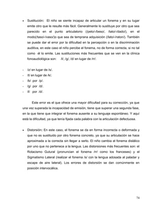 •   Sustitución: El niño se siente incapaz de articular un fonema y en su lugar
    emite otro que le resulte más fácil. Generalmente lo sustituye por otro que sea
    parecido en el         punto articulatorio (/peto/-/beso/, /tato/-/dado/),   en el
    modo(/taso/-/vaso/)o que sea de temprana adquisición (/lato/-/raton/). También
    se puede dar el error por la dificultad en la percepción o en la discriminación
    auditiva, en este caso el niño percibe el fonema, no de forma correcta, si no tal
    como él lo emite. Las sustituciones más frecuentes que se ven en la clínica
    fonoaudiológica son:       /l/, /g/, /d/ en lugar de /rr/.


-   /z/ en lugar de /s/.
-   /t/ en lugar de /k/.
-   /b/ por /p/.
-   /g/ por /d/.
-   /l/ por /d/.


       Este error es el que ofrece una mayor dificultad para su corrección, ya que
una vez superada la incapacidad de emisión, tiene que superar una segunda fase,
en la que tiene que integrar el fonema ausente a su lenguaje espontáneo. Y aquí
está la dificultad, ya que tenía fijada cada palabra con la articulación defectuosa.


•   Distorsión: En este caso, el fonema se da en forma incorrecta o deformada y
    que no es sustituido por otro fonema concreto, ya que su articulación se hace
    aproximada a la correcta sin llegar a serlo. El niño cambia el fonema dislálico
    por uno que no pertenece a la lengua. Las distorsiones más frecuentes son: el
    Rotacismo Gutural (pronuncian el fonema /rr/ como los franceses) y el
    Sigmatismo Lateral (realizar el fonema /s/ con la lengua adosada al paladar y
    escape de aire lateral). Los errores de distorsión se dan comúnmente en
    posición intervocálica.




                                                                                       74
 