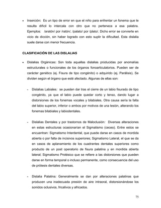 •   Inserción: Es un tipo de error en que el niño para enfrentar un fonema que le
    resulta difícil lo intercala con otro que no pertenece a esa palabra.
    Ejemplos: /aratón/ por /ratón/, /palato/ por /plato/. Dicho error se convierte en
    vicio de dicción, sin haber logrado con esto suplir la dificultad. Esta dislalia
    suele darse con menor frecuencia.


CLASIFICACIÓN DE LAS DISLALIAS

•   Dislalias Orgánicas: Son toda aquellas dislalias producidas por anomalías
    estructurales o funcionales de los órganos fonoarticulatorios. Pueden ser de
    carácter genético (ej. Fisura de tipo congénito) o adquirido (ej. Parálisis). Se
    dividen según el órgano que esté afectado. Algunas de ellas son:


    -   Dislalias Labiales: se pueden dar tras el cierre de un labio fisurado de tipo
        congénito, ya que el labio puede quedar corto y tenso, dando lugar a
        distorsiones de los fonemas vocales y bilabiales. Otra causa sería la falta
        del labio superior, inferior o ambos por motivos de una lesión, alterando los
        fonemas bilabiales y labiodentales.


    -   Dislalias Dentales y por trastornos de Maloclusión: Diversas alteraciones
        en estas estructuras ocasionarían el Sigmatismo (ceceo). Entre estos se
        encuentran: Sigmatismo Interdental, que puede darse en casos de mordida
        abierta o por falta de incisivos superiores; Sigmatismo Lateral, el que se da
        en casos de aplanamiento de los cuadrantes dentales superiores como
        producto de un post operatorio de fisura palatina y en mordida abierta
        lateral; Sigmatismo Protésico que se refiere a las distorsiones que pueden
        darse en forma temporal o incluso permanente, como consecuencia del uso
        de prótesis dentales diversas.


    -   Dislalia Palatina: Generalmente se dan por alteraciones palatinas que
        producen una inadecuada presión de aire intraoral, distorsionándose los
        sonidos oclusivos, fricativos y africados.


                                                                                  75
 