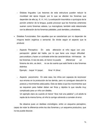 -   Dislaias linguales: Las lesiones de esta estructura pueden reducir la
        movilidad del ápice lingual, por lo que se afectan los fonemas que
        dependen de ella (ej. /l/, /r/, /rr/). La extirpación traumática o quirúrgica de la
        porción anterior de la lengua, puede provocar que los fonemas anteriores
        suenen como fonemas velares. La macroglosia, también está relacionada
        con la alteración de los fonemas palatales, post dentales y alveolares.


•   Dislalias Funcionales: Son aquellas que se caracterizan por no depender de
    ninguna lesión orgánica o sensorial. Se divide según el aspecto que la
    produce:


    -   Aspecto Perceptivo:       En    esta     alteración el niño sigue con una
        percepción    global del habla, por lo que tiene una mayor dificultad
        para analizar y hacer un contraste entre las características intrínsecas       de
        los fonemas. A raíz de esto, el menor no puede           diferenciar      un
        fonema de otro, es decir,      no se da cuenta que está frente a dos fonemas
        distintos
        Ejemplo : /sopa/  /popa/,         /tina/  /dina/.


    -   Aspecto psicomotriz: En este caso, los niños son capaces de reconocer
        sus errores en la producción de los demás, pero no consiguen descubrir la
        postura y movimientos adecuados. Esto se debe a que los movimientos que
        se requieren para hablar deben ser finos y rápidos lo que resulta muy
        complicado para un niño con dislalia.
        Un ejemplo claro es cuando el menor “dice mal una palabra” y el adulto la
        repite de la misma forma, el niño lo corrige volviendo a cometer el error.


        Se observa pues un desfase cronológico, entre un esquema perceptivo,
capaz de notar la diferencia entre los dos fonemas y un esquema productivo, que
no los puede disociar.




                                                                                        76
 