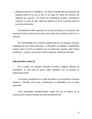 •   Dislalias Evolutivas o Fisiológicas: se refiere a aquella fase del desarrollo del
    lenguaje infantil en la que el niño no es capaz de repetir por imitación las
    palabras que escucha y de formar los estereotipos acústico- articulatorios
    correctos. A causa de ello, repite las palabras de forma incorrecta desde el
    punto de vista fonético.


       Generalmente suelen superarse con el paso del tiempo y no necesitan una
intervención directa antes de los cuatro años, sobre todo cuando se trata de /r/ y
sinfones.


       Es recomendable que la familia presente patrones de lenguaje correctos,
hablándole de una manera adecuada, no reforzando sus dislalias, ni haciéndoles
bromas. Esto con el fin de colaborar con su maduración general, evitar futuros
problemas y ayudar a que el niño no fije un esquema defectuoso del habla.




DISLALIA EN EL ADULTO

       En el adulto, es bastante frecuente encontrar múltiples defectos de
articulación. En este caso el propio sujeto manifiesta que no produce un
determinado sonido.


       Los errores manifiestos en el habla del adulto se circunscriben a fonemas
fricativos y vibrantes. Por lo que, el Rotacismo y el Sigmatismo son su mayor
exponente.


       Como dificultades complementarias, surgen las que se derivan de la
autocorrección, probar y ensayar sin punto de referencia fijo.




                                                                                  78
 