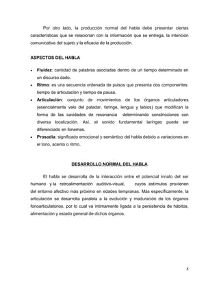 Por otro lado, la producción normal del habla debe presentar ciertas
características que se relacionan con la información que se entrega, la intención
comunicativa del sujeto y la eficacia de la producción.


ASPECTOS DEL HABLA

•   Fluidez: cantidad de palabras asociadas dentro de un tiempo determinado en
    un discurso dado.
•   Ritmo: es una secuencia ordenada de pulsos que presenta dos componentes:
    tiempo de articulación y tiempo de pausa.
•   Articulación:   conjunto   de   movimientos    de     los   órganos   articuladores
    (esencialmente velo del paladar, faringe, lengua y labios) que modifican la
    forma de las cavidades de resonancia          determinando constricciones con
    diversa   localización. Así, el sonido fundamental           laríngeo puede ser
    diferenciado en fonemas.
•   Prosodia: significado emocional y semántico del habla debido a variaciones en
    el tono, acento o ritmo.



                        DESARROLLO NORMAL DEL HABLA

       El habla se desarrolla de la interacción entre el potencial innato del ser
humano y la retroalimentación auditivo-visual,            cuyos estímulos provienen
del entorno afectivo más próximo en edades tempranas. Más específicamente, la
articulación se desarrolla paralela a la evolución y maduración de los órganos
fonoarticulatorios, por lo cual va íntimamente ligada a la persistencia de hábitos,
alimentación y estado general de dichos órganos.




                                                                                     8
 