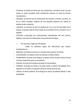 -   Fricativas: el sonido se forma por una constricción del tracto vocal, sin que
    exista un cierre completo. Esta constricción produce un ruido de fricción
    característico.
-   Africadas: se forman por la combinación de oclusión y fricción, es decir, se
    da un cierre completo, seguido de una pequeña apertura por donde se
    desliza el aire contenido.
-   Laterales: la corriente de aire se escapa por uno o por los dos lados de la
    lengua, ocupando ésta la línea media de la cavidad oral en contacto con el
    paladar.
-   Vibrantes: producidas por interrupciones intermitentes del aire sonoro,
    debido a una serie de vibraciones en la punta de la lengua.


    •      Por el punto o lugar de articulación:
                   Estas se clasifican según las estructuras que actúan,
    dividiéndose en:
-   Bilabiales: los labios se ponen en contacto para producir el sonido.
-   Labiodentales: se realizan entre los dientes y el labio inferior.
-   Postdentales: la punta de la lengua se apoya contra la parte interna de los
    incisivos superiores para su articulación.
-   Alveolar: la punta de la lengua se apoya en los alvéolos.
-   Palatales: la lengua se adosa a la parte media y anterior del paladar duro,
    dejando en el medio un pequeño canal por donde pasa el aire.
-   Velares: el dorso posterior de la lengua se acerca al paladar blando o velo
    del paladar.




                                                                              80
 