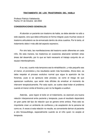 TRATAMIENTO DE LOS TRASTORNOS DEL HABLA

Profesor Patricio Valdebenito
Fecha: 01 de Octubre del 2002

CONSIDERACIONES GENERALES


       Al abordar un paciente con trastorno de habla, se debe atender no sólo a
este aspecto, sino que debe enfocarse en forma integral, pues muchas veces el
trastorno articulatorio se da enmarcado dentro de otros cuadros. Por lo tanto, el
tratamiento debe ir más allá del aspecto expresivo.


       Por otro lado, las manifestaciones del trastorno serán diferentes en cada
niño. De esta manera, los trastornos en ocasiones abarcarán también otras
áreas del desarrollo, por lo que se hará necesario el trabajo conjunto de un
equipo interdisciplinario.


       A su vez, cuanto más temprana sea la rehabilitación, y más pequeño sea
el menor, el pronóstico y los resultados serán más favorables. Ahora bien, se
debe respetar el proceso evolutivo normal que sigue la aparición de los
fonemas, pues si se apresura este proceso, se corre el riesgo de que
aparezcan sustitutos, que serán más difíciles de erradicar al momento de
intervenir terapéuticamente. Por esta razón, se vuelve ideal tratar el problema
cuando el menor omite el fonema y aún no ha llegado a sustituir.


       Además, para lograr el éxito en el tratamiento, es esencial una buena
relación interpersonal entre paciente y terapeuta, pues el resultado dependerá
en gran parte del tipo de relación que se genere entre ambos. Para esto es
importante crear un ambiente de confianza y de aceptación de la persona tal
como es. A veces si esta relación no resulta, es conveniente derivar al paciente
a otro fonoaudiólogo, especialmente cuando es el niño quien no acepta al
terapeuta.




                                       83
 
