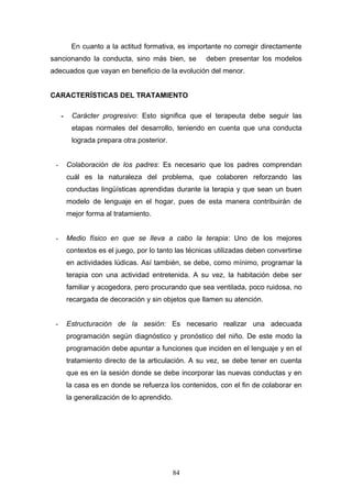 En cuanto a la actitud formativa, es importante no corregir directamente
sancionando la conducta, sino más bien, se            deben presentar los modelos
adecuados que vayan en beneficio de la evolución del menor.


CARACTERÍSTICAS DEL TRATAMIENTO

     -    Carácter progresivo: Esto significa que el terapeuta debe seguir las
          etapas normales del desarrollo, teniendo en cuenta que una conducta
          lograda prepara otra posterior.


 -       Colaboración de los padres: Es necesario que los padres comprendan
         cuál es la naturaleza del problema, que colaboren reforzando las
         conductas lingüísticas aprendidas durante la terapia y que sean un buen
         modelo de lenguaje en el hogar, pues de esta manera contribuirán de
         mejor forma al tratamiento.


 -       Medio físico en que se lleva a cabo la terapia: Uno de los mejores
         contextos es el juego, por lo tanto las técnicas utilizadas deben convertirse
         en actividades lúdicas. Así también, se debe, como mínimo, programar la
         terapia con una actividad entretenida. A su vez, la habitación debe ser
         familiar y acogedora, pero procurando que sea ventilada, poco ruidosa, no
         recargada de decoración y sin objetos que llamen su atención.


 -       Estructuración de la sesión: Es necesario realizar una adecuada
         programación según diagnóstico y pronóstico del niño. De este modo la
         programación debe apuntar a funciones que inciden en el lenguaje y en el
         tratamiento directo de la articulación. A su vez, se debe tener en cuenta
         que es en la sesión donde se debe incorporar las nuevas conductas y en
         la casa es en donde se refuerza los contenidos, con el fin de colaborar en
         la generalización de lo aprendido.




                                              84
 