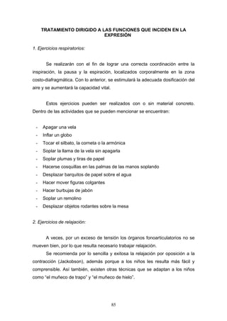 TRATAMIENTO DIRIGIDO A LAS FUNCIONES QUE INCIDEN EN LA
                             EXPRESIÓN

1. Ejercicios respiratorios:


       Se realizarán con el fin de lograr una correcta coordinación entre la
inspiración, la pausa y la espiración, localizados corporalmente en la zona
costo-diafragmática. Con lo anterior, se estimulará la adecuada dosificación del
aire y se aumentará la capacidad vital.


       Estos ejercicios pueden ser realizados con o sin material concreto.
Dentro de las actividades que se pueden mencionar se encuentran:


 -   Apagar una vela
 -   Inflar un globo
 -   Tocar el silbato, la corneta o la armónica
 -   Soplar la llama de la vela sin apagarla
 -   Soplar plumas y tiras de papel
 -   Hacerse cosquillas en las palmas de las manos soplando
 -   Desplazar barquitos de papel sobre el agua
 -   Hacer mover figuras colgantes
 -   Hacer burbujas de jabón
 -   Soplar un remolino
 -   Desplazar objetos rodantes sobre la mesa


2. Ejercicios de relajación:


       A veces, por un exceso de tensión los órganos fonoarticulatorios no se
mueven bien, por lo que resulta necesario trabajar relajación.
       Se recomienda por lo sencilla y exitosa la relajación por oposición a la
contracción (Jackobson), además porque a los niños les resulta más fácil y
comprensible. Así también, existen otras técnicas que se adaptan a los niños
como “el muñeco de trapo” y “el muñeco de hielo”.




                                          85
 