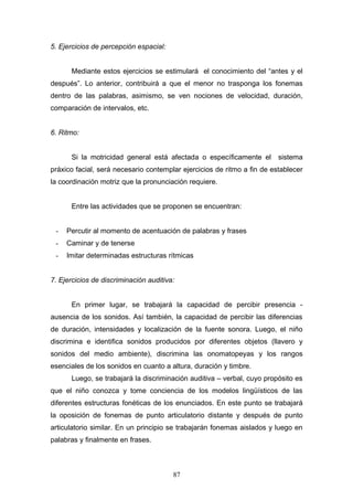 5. Ejercicios de percepción espacial:


      Mediante estos ejercicios se estimulará el conocimiento del “antes y el
después”. Lo anterior, contribuirá a que el menor no trasponga los fonemas
dentro de las palabras, asimismo, se ven nociones de velocidad, duración,
comparación de intervalos, etc.


6. Ritmo:


      Si la motricidad general está afectada o específicamente el        sistema
práxico facial, será necesario contemplar ejercicios de ritmo a fin de establecer
la coordinación motriz que la pronunciación requiere.


      Entre las actividades que se proponen se encuentran:


 -   Percutir al momento de acentuación de palabras y frases
 -   Caminar y de tenerse
 -   Imitar determinadas estructuras rítmicas


7. Ejercicios de discriminación auditiva:


      En primer lugar, se trabajará la capacidad de percibir presencia -
ausencia de los sonidos. Así también, la capacidad de percibir las diferencias
de duración, intensidades y localización de la fuente sonora. Luego, el niño
discrimina e identifica sonidos producidos por diferentes objetos (llavero y
sonidos del medio ambiente), discrimina las onomatopeyas y los rangos
esenciales de los sonidos en cuanto a altura, duración y timbre.
      Luego, se trabajará la discriminación auditiva – verbal, cuyo propósito es
que el niño conozca y tome conciencia de los modelos lingüísticos de las
diferentes estructuras fonéticas de los enunciados. En este punto se trabajará
la oposición de fonemas de punto articulatorio distante y después de punto
articulatorio similar. En un principio se trabajarán fonemas aislados y luego en
palabras y finalmente en frases.



                                        87
 