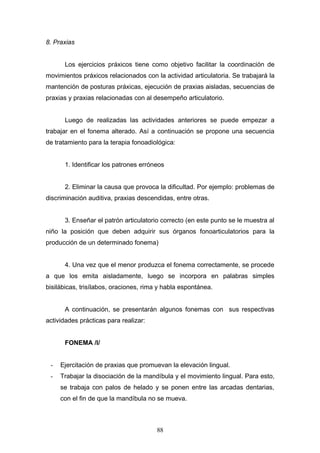 8. Praxias


      Los ejercicios práxicos tiene como objetivo facilitar la coordinación de
movimientos práxicos relacionados con la actividad articulatoria. Se trabajará la
mantención de posturas práxicas, ejecución de praxias aisladas, secuencias de
praxias y praxias relacionadas con al desempeño articulatorio.


      Luego de realizadas las actividades anteriores se puede empezar a
trabajar en el fonema alterado. Así a continuación se propone una secuencia
de tratamiento para la terapia fonoadiológica:


      1. Identificar los patrones erróneos


      2. Eliminar la causa que provoca la dificultad. Por ejemplo: problemas de
discriminación auditiva, praxias descendidas, entre otras.


      3. Enseñar el patrón articulatorio correcto (en este punto se le muestra al
niño la posición que deben adquirir sus órganos fonoarticulatorios para la
producción de un determinado fonema)


      4. Una vez que el menor produzca el fonema correctamente, se procede
a que los emita aisladamente, luego se incorpora en palabras simples
bisilábicas, trisílabos, oraciones, rima y habla espontánea.


      A continuación, se presentarán algunos fonemas con sus respectivas
actividades prácticas para realizar:


      FONEMA /l/


 -   Ejercitación de praxias que promuevan la elevación lingual.
 -   Trabajar la disociación de la mandíbula y el movimiento lingual. Para esto,
     se trabaja con palos de helado y se ponen entre las arcadas dentarias,
     con el fin de que la mandíbula no se mueva.



                                        88
 