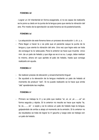 FONEMA /d/


    - Lograr un /d/ interdental en forma exagerada, si no es capaz de realizarla
    se le pone su dedo en la punta de la lengua para que sienta la vibración del
    aire. Por medio de la ejercitación se este fonema se irá posteriorizando.


      FONEMA /s/


-    La adquisición de este fonema tiene un proceso de evolución: t, ch. z, s.
-    Para llegar a hacer la z se pide que el paciente saque la punta de la
     lengua y que sienta la vibración del aire. Una vez que logre esto se trata
     de conseguir la /s/ adecuada. Para lo anterior se hace que muerda cinco
     mm. de un palo de helado y que diga sa se si so su. Luego, debe realizar
     lo mismo, ahora sin que apriete el palo de helado, hasta que consiga
     realizarlo sin ayuda.


      FONEMA /r/


-    Se realizan praxias de elevación y ensanchamiento lingual
-    Se ayudará a la elevación de la lengua mediante un palo de helado al
     momento de producir “ará”. Si no puede realizarlo se le hace que emita
     “alá” apretándole las mejillas.


      FONEMA /r/


-    Primero se trabaja la /r/ y se pide que realice “ar, ar, ar ,ar.........ar” en
     forma seguida y rápida. Si lo anterior no resulta se hace que repita “ta,
     ta ,ta..........ta” o sople y se le coloca un palo de helado bajo la lengua,
     golpeándolo de arriba a abajo al momento de la emisión. Si lo anterior no
     da resultados se trata de lograr la /r/ gaucha y luego esto se trabaja con
     un palo de helado.




                                        89
 