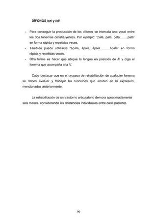 DÍFONOS /xr/ y /xl/


 -   Para conseguir la producción de los dífonos se intercala una vocal entre
     los dos fonemas constituyentes. Por ejemplo: “palá, palá, palá.........palá”
     en forma rápida y repetidas veces.
 -   También puede utilizarse “ápala, ápala, ápala...........ápala” en forma
     rápida y repetidas veces.
 -   Otra forma es hacer que ubique la lengua en posición de /l/ y diga el
     fonema que acompaña a la /l/.


      Cabe destacar que en el proceso de rehabilitación de cualquier fonema
se deben evaluar y trabajar las funciones que inciden en la expresión,
mencionadas anteriormente.


      La rehabilitación de un trastorno articulatorio demora aproximadamente
seis meses, considerando las diferencias individuales entre cada paciente.




                                       90
 