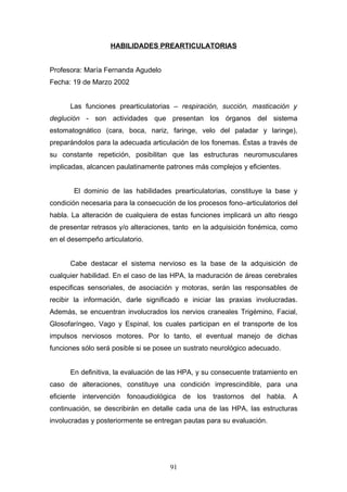 HABILIDADES PREARTICULATORIAS


Profesora: María Fernanda Agudelo
Fecha: 19 de Marzo 2002


      Las funciones prearticulatorias – respiración, succión, masticación y
deglución - son actividades que presentan los órganos del sistema
estomatognático (cara, boca, nariz, faringe, velo del paladar y laringe),
preparándolos para la adecuada articulación de los fonemas. Éstas a través de
su constante repetición, posibilitan que las estructuras neuromusculares
implicadas, alcancen paulatinamente patrones más complejos y eficientes.


       El dominio de las habilidades prearticulatorias, constituye la base y
condición necesaria para la consecución de los procesos fono–articulatorios del
habla. La alteración de cualquiera de estas funciones implicará un alto riesgo
de presentar retrasos y/o alteraciones, tanto en la adquisición fonémica, como
en el desempeño articulatorio.


      Cabe destacar el sistema nervioso es la base de la adquisición de
cualquier habilidad. En el caso de las HPA, la maduración de áreas cerebrales
especificas sensoriales, de asociación y motoras, serán las responsables de
recibir la información, darle significado e iniciar las praxias involucradas.
Además, se encuentran involucrados los nervios craneales Trigémino, Facial,
Glosofaríngeo, Vago y Espinal, los cuales participan en el transporte de los
impulsos nerviosos motores. Por lo tanto, el eventual manejo de dichas
funciones sólo será posible si se posee un sustrato neurológico adecuado.


      En definitiva, la evaluación de las HPA, y su consecuente tratamiento en
caso de alteraciones, constituye una condición imprescindible, para una
eficiente intervención fonoaudiológica de los trastornos del habla. A
continuación, se describirán en detalle cada una de las HPA, las estructuras
involucradas y posteriormente se entregan pautas para su evaluación.




                                      91
 