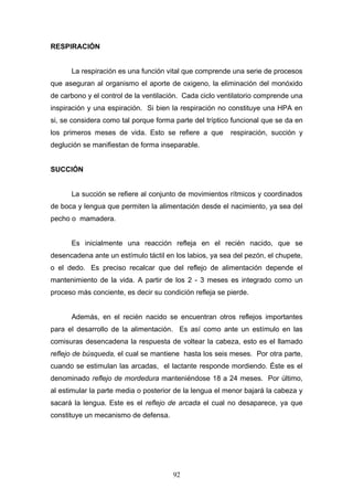 RESPIRACIÓN


      La respiración es una función vital que comprende una serie de procesos
que aseguran al organismo el aporte de oxigeno, la eliminación del monóxido
de carbono y el control de la ventilación. Cada ciclo ventilatorio comprende una
inspiración y una espiración. Si bien la respiración no constituye una HPA en
si, se considera como tal porque forma parte del tríptico funcional que se da en
los primeros meses de vida. Esto se refiere a que        respiración, succión y
deglución se manifiestan de forma inseparable.


SUCCIÓN


      La succión se refiere al conjunto de movimientos rítmicos y coordinados
de boca y lengua que permiten la alimentación desde el nacimiento, ya sea del
pecho o mamadera.


      Es inicialmente una reacción refleja en el recién nacido, que se
desencadena ante un estímulo táctil en los labios, ya sea del pezón, el chupete,
o el dedo. Es preciso recalcar que del reflejo de alimentación depende el
mantenimiento de la vida. A partir de los 2 - 3 meses es integrado como un
proceso más conciente, es decir su condición refleja se pierde.


      Además, en el recién nacido se encuentran otros reflejos importantes
para el desarrollo de la alimentación. Es así como ante un estímulo en las
comisuras desencadena la respuesta de voltear la cabeza, esto es el llamado
reflejo de búsqueda, el cual se mantiene hasta los seis meses. Por otra parte,
cuando se estimulan las arcadas, el lactante responde mordiendo. Éste es el
denominado reflejo de mordedura manteniéndose 18 a 24 meses. Por último,
al estimular la parte media o posterior de la lengua el menor bajará la cabeza y
sacará la lengua. Este es el reflejo de arcada el cual no desaparece, ya que
constituye un mecanismo de defensa.




                                      92
 
