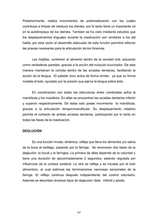 Posteriormente, realiza movimientos de postmasticación con los cuales
contribuye a limpiar de residuos los dientes, por lo tanto tiene un importante rol
en la autolimpieza de los dientes. Tambien se ha visto mediante estudios que
los desplazamientos linguales durante la masticación son similares a los del
habla, por esta razón el desarrollo adecuado de esta función permitirá reforzar
las praxias necesarias para la articulación de los fonemas.


      Las mejillas, contienen el alimento dentro de la cavidad oral, actuando
como verdaderas paredes, gracias a la acción del músculo buccinador. De esta
manera mantienen la comida dentro de las arcadas dentarias, facilitando la
acción de la lengua. El paladar duro actúa de forma similar, ya que su forma
modela el bolo, ayudado por la presión que ejerce la lengua sobre éste.


      En coordinación con todas las estructuras antes nombradas actúa la
mandíbula y los maxilares. En ellas se encuentran las arcadas dentarias inferior
y superior respectivamente. De éstas solo posee movimiento la mandíbula,
gracias a la articulación temporomandibular. Su desplazamiento rotatorio
permite el contacto de ambas arcadas dentarias, participando por lo tanto en
todas las fases de la masticación.


DEGLUCIÓN


      Es una función innata, dinámica, refleja que lleva los alimentos y/o saliva
de la boca al esófago, pasando por la faringe. Se reconocen dos fases de la
deglución: la bucal y la faríngea. La primera de ellas depende de la voluntad y
tiene una duración de aproximadamente 2 segundos, estando regulada por
influencias de la corteza cerebral. La otra es refleja y es iniciada por el bolo
alimenticio, el cual estimula las terminaciones nerviosas sensoriales de la
faringe. El reflejo continua después independiente del control voluntario.
Además se describen diversos tipos de deglución: fetal, infantil y adulta.




                                       97
 