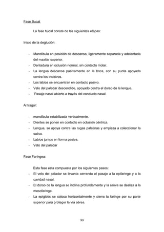 Fase Bucal

       La fase bucal consta de las siguientes etapas:


Inicio de la deglución:


   -   Mandíbula en posición de descanso, ligeramente separada y adelantada
       del maxilar superior.
   -   Dentadura en oclusión normal, sin contacto molar.
   -   La lengua descansa pasivamente en la boca, con su punta apoyada
       contra los incisivos.
   -   Los labios se encuentran en contacto pasivo.
   -   Velo del paladar descendido, apoyado contra el dorso de la lengua.
   -    Pasaje nasal abierto a través del conducto nasal.


Al tragar:


   -   mandíbula estabilizada verticalmente.
   -   Dientes se ponen en contacto en oclusión céntrica.
   -   Lengua, se apoya contra las rugas palatinas y empieza a coleccionar la
       saliva.
   -   Labios juntos en forma pasiva.
   -   Velo del paladar


Fase Faríngea:


       Esta fase esta compuesta por los siguientes pasos:
   -   El velo del paladar se levanta cerrando el pasaje a la epifaringe y a la
       cavidad nasal.
   -   El dorso de la lengua se inclina profundamente y la saliva se desliza a la
       mesofaringe.
   -   La epiglotis se coloca horizontalmente y cierra la faringe por su parte
       superior para proteger la vía aérea.




                                        99
 