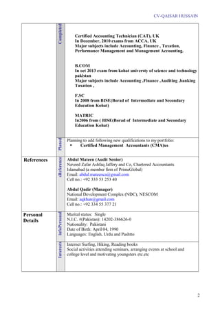 CV-QAISAR HUSSAIN
Completed
Certified Accounting Technician (CAT), UK
In December, 2010 exams from ACCA, UK
Major subjects include Accounting, Finance , Taxation,
Performance Management and Management Accounting.
B.COM
In oct 2013 exam from kohat universty of science and technology
pakistan
Major subjects include Accounting ,Finance ,Auditing ,banking
Taxation ,
F.SC
In 2008 from BISE(Borad of Intermediate and Secondary
Education Kohat)
MATRIC
In2006 from ( BISE(Borad of Intermediate and Secondary
Education Kohat)
Planed
Planning to add following new qualifications to my portfolio:
 Certified Management Accountants (CMA)us
References
References
Abdul Mateen (Audit Senior)
Naveed Zafar Ashfaq Jaffery and Co, Chartered Accountants
Islamabad (a member firm of PrimeGlobal)
Email: abdul.mateenca@gmail.com
Cell no.: +92 333 53 253 40
Abdul Qadir (Manager)
National Development Complex (NDC), NESCOM
Email: aqkhan@gmail.com
Cell no.: +92 334 55 377 21
Personal
Details
Personalinfo
Marital status: Single
N.I.C. #(Pakistan): 14202-386626-0
Nationality: Pakistani
Date of Birth: April 04, 1990
Languages: English, Urdu and Pashtto
Interests
Internet Surfing, Hiking, Reading books
Social activities attending seminars, arranging events at school and
college level and motivating youngsters etc.etc
2
 