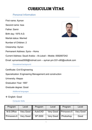 1
Curriculum Vitae
Personal Information
First name: Ayman
Second name: Issa
Father: Samir
Birth day: 1975 A.D.
Marital status: Married
Number of Children: 2
Citizenship: Syrian
Permanent Address: Syria – Homs
Current Address: Saudi Arabia – Al-Jubail – Mobile: 0592857242
Email: aymanissa2008@hotmail.com – ayman.pm.531-c60@outlook.com
Educational background
Certificate: Civil Engineering
Specialization: Engineering Management and construction
University: Aleppo
Graduation Year: 1997
Graduate degree: Good
Additional languages
 English: Good
Computer Skills
Program Level Program Level Program Level
M.S.Office Very Good AutoCAD Very Good Primavera 6 Very Good
Primavera 6 Very Good SP 2000 Very Good Photoshop Good
 