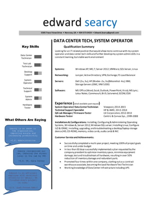 edward searcy
DATA CENTER TECH, SYSTEM OPERATOR
Key Skills Qualification Summary
Lookingfor an ITrelated position thatwould allowmeto continuewith my system
operator and data center tech skillsand further developmy systemadminskills ina
constantlearning,butstablework environment
Systems: WindowsXP;ME;7;Server 2012;VMWare;SOLServer,Linux
Networking: Juniper;ActiveDirectory;VPN;Exchange;F5 Load Balancer
Servers: Dell (2u,3u);HP (Blades -2u,3u)(Moonshot-4u);IBM;
StorageServers (EMC,VNX 5200)
Software: MS Office(Word,Excel,Outlook,PowerPoint,Visio);MS Lync;
Lotus Notes;Commvault;Bit9;Solarwind;SCOM;ESXI
Experience (detail available uponrequest)
System Operator/ DataCenterTechnician Viewpost,2014-2015
Technical Support Specialist HP & AMD, 2013-2014
QA Lab Manager/ FirmwareTester LSI Corporation,2012-2013
Hardware Tester Centric & CanvasSys.,1999-2008
Installations& Configurations: Installing,Configuring& Administering Operating
Systems,Windows&,Server 2012,WindowsSQLserver;InstallingLinux;Configure
ILO & IDRAC; Installing,upgrading,andtroubleshootinga desktop/laptop storage
device(HD,CD-ROM),memory,video cards,audio cards& NIC
Customer Serviceand Achievements:
 Successfullycompleted a multi-year project,meeting 100%of projectgoals
on time and under budget
 In less than30 dayssuccessfully implemented a plan requested by the
company presidentto optimizeinventory space,minimizeequipment
damage,testand troubleshootall hardware,resultingin over 50%
reduction of inventory damageand redundant parts
 Promoted four times within onecompany,startingoutasa contract
warehouseassociate,becomingtheLead HardwareTestTechnician
 Workingknowledgeof DataCenter InfrastructureincludingUPS
5585 Trace ViewsDrive • Norcross, GA • 404-573-0424 • Edward.Searcy@gmail.com
Hardware
Tester
System
Admin
Technical
Support
System
Operator
Desktop
Support
Test Lab
Technician
Data Center
Technician
Searcy is an asset to
the organization,
improving morale and
increasing productivity
-C.F. Administration
Searcy reorganized our
lab, reducing the stress
level in the lab by 98%
-D.P. VP, Data Center
Edward is an efficient
employee with excellent
attention to detail. He
finished every project
on time.
-S.P. Lead System Admin
What Others Are Saying
 