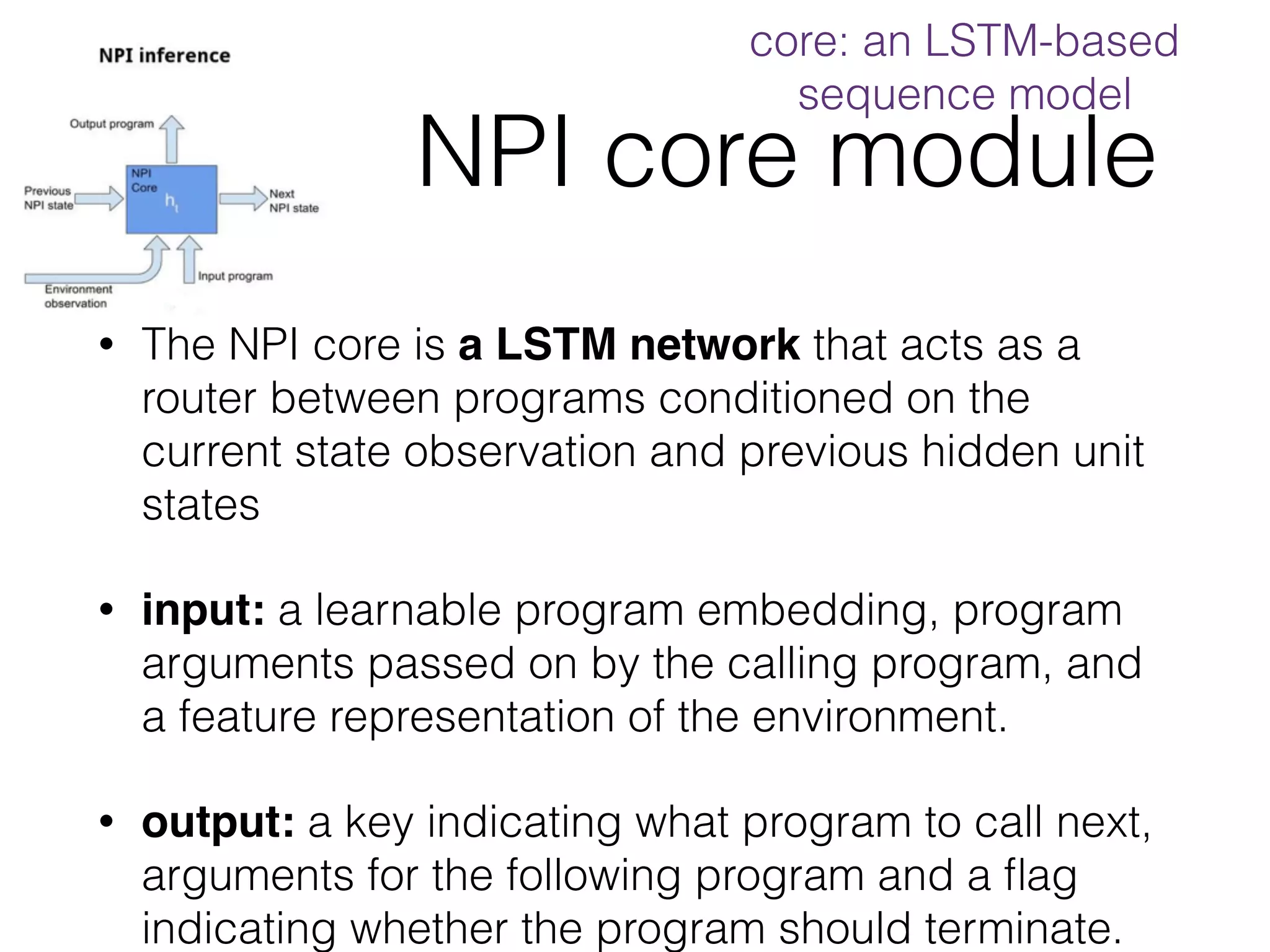 NPI core module • The NPI core is a LSTM network that acts as a router between programs conditioned on the current state observation and previous hidden unit states • input: a learnable program embedding, program arguments passed on by the calling program, and a feature representation of the environment. • output: a key indicating what program to call next, arguments for the following program and a ﬂag indicating whether the program should terminate. core: an LSTM-based sequence model 