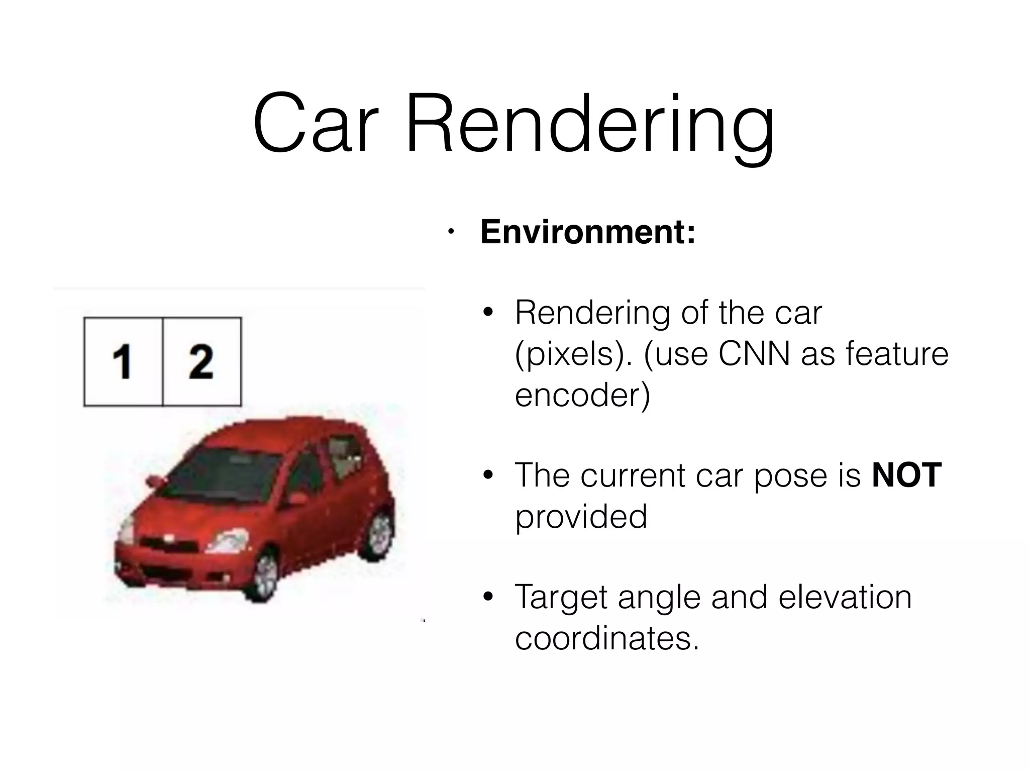 Car Rendering • Environment: • Rendering of the car (pixels). (use CNN as feature encoder) • The current car pose is NOT provided • Target angle and elevation coordinates.   