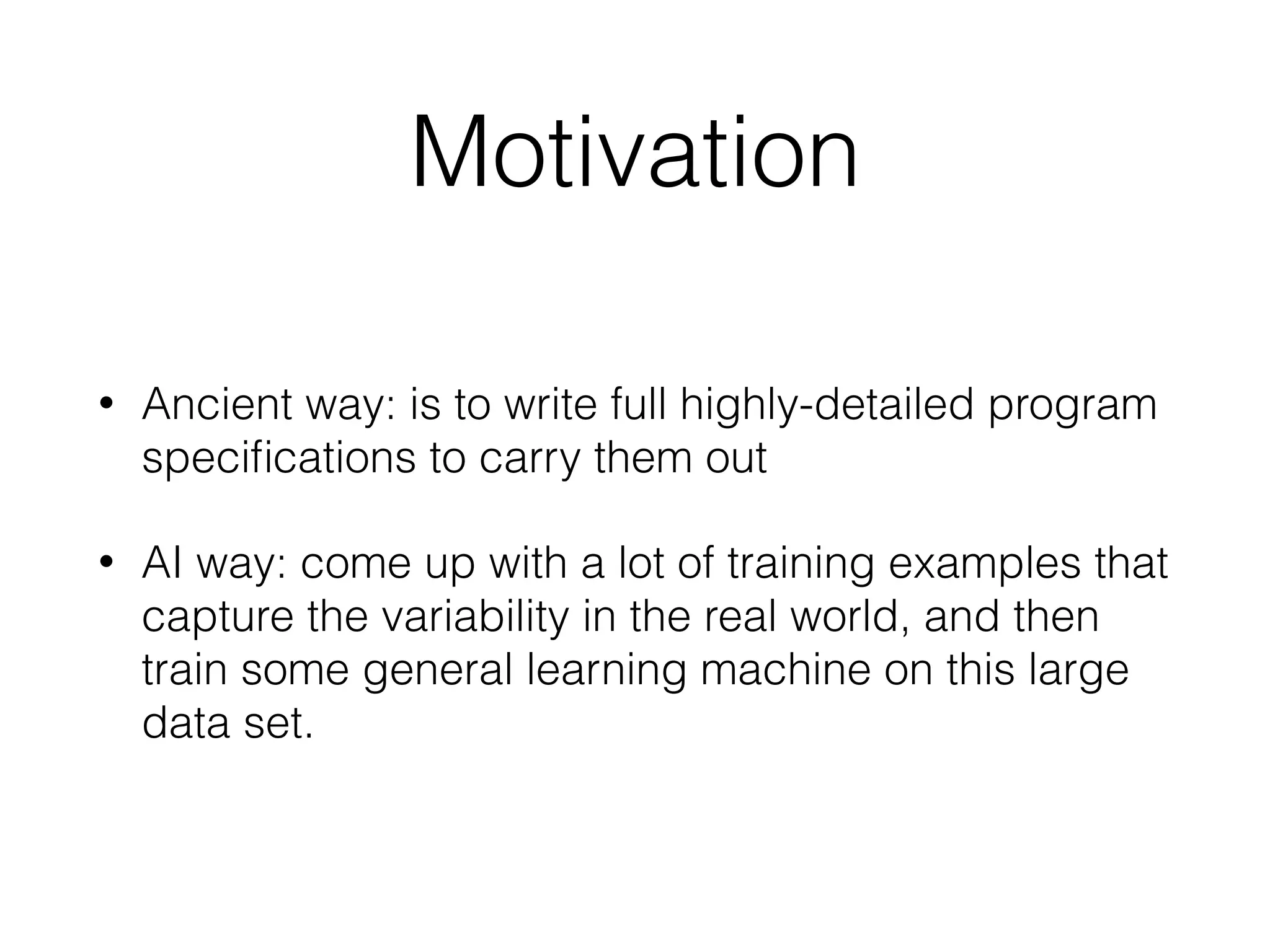 Motivation • Ancient way: is to write full highly-detailed program speciﬁcations to carry them out • AI way: come up with a lot of training examples that capture the variability in the real world, and then train some general learning machine on this large data set. 