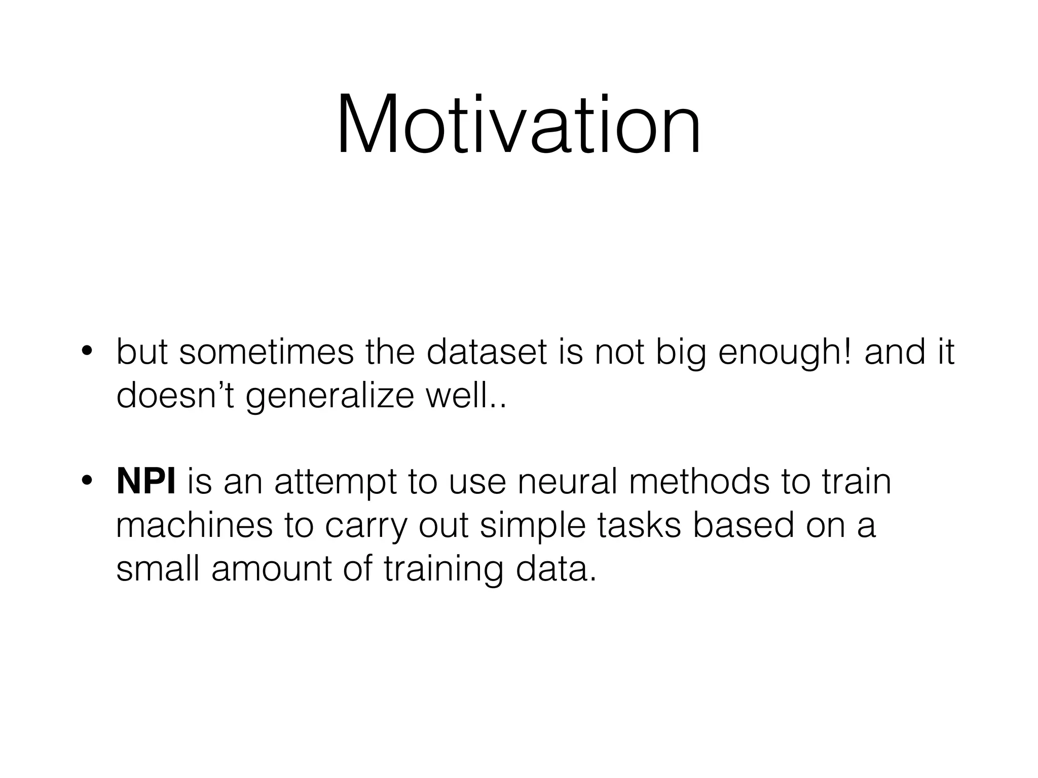 Motivation • but sometimes the dataset is not big enough! and it doesn’t generalize well.. • NPI is an attempt to use neural methods to train machines to carry out simple tasks based on a small amount of training data. 