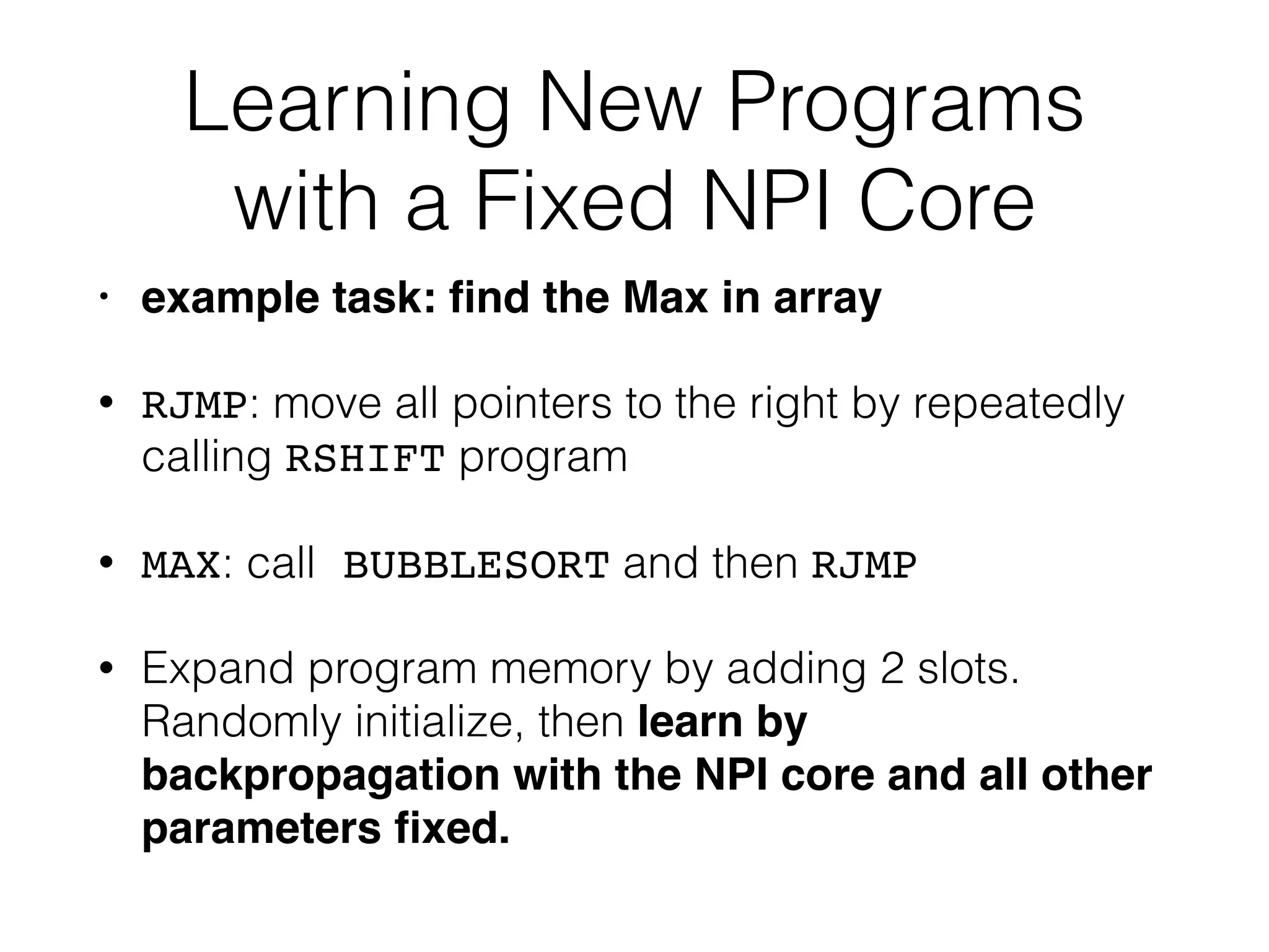 Learning New Programs with a Fixed NPI Core • example task: ﬁnd the Max in array • RJMP: move all pointers to the right by repeatedly calling RSHIFT program • MAX: call BUBBLESORT and then RJMP • Expand program memory by adding 2 slots. Randomly initialize, then learn by backpropagation with the NPI core and all other parameters ﬁxed. 