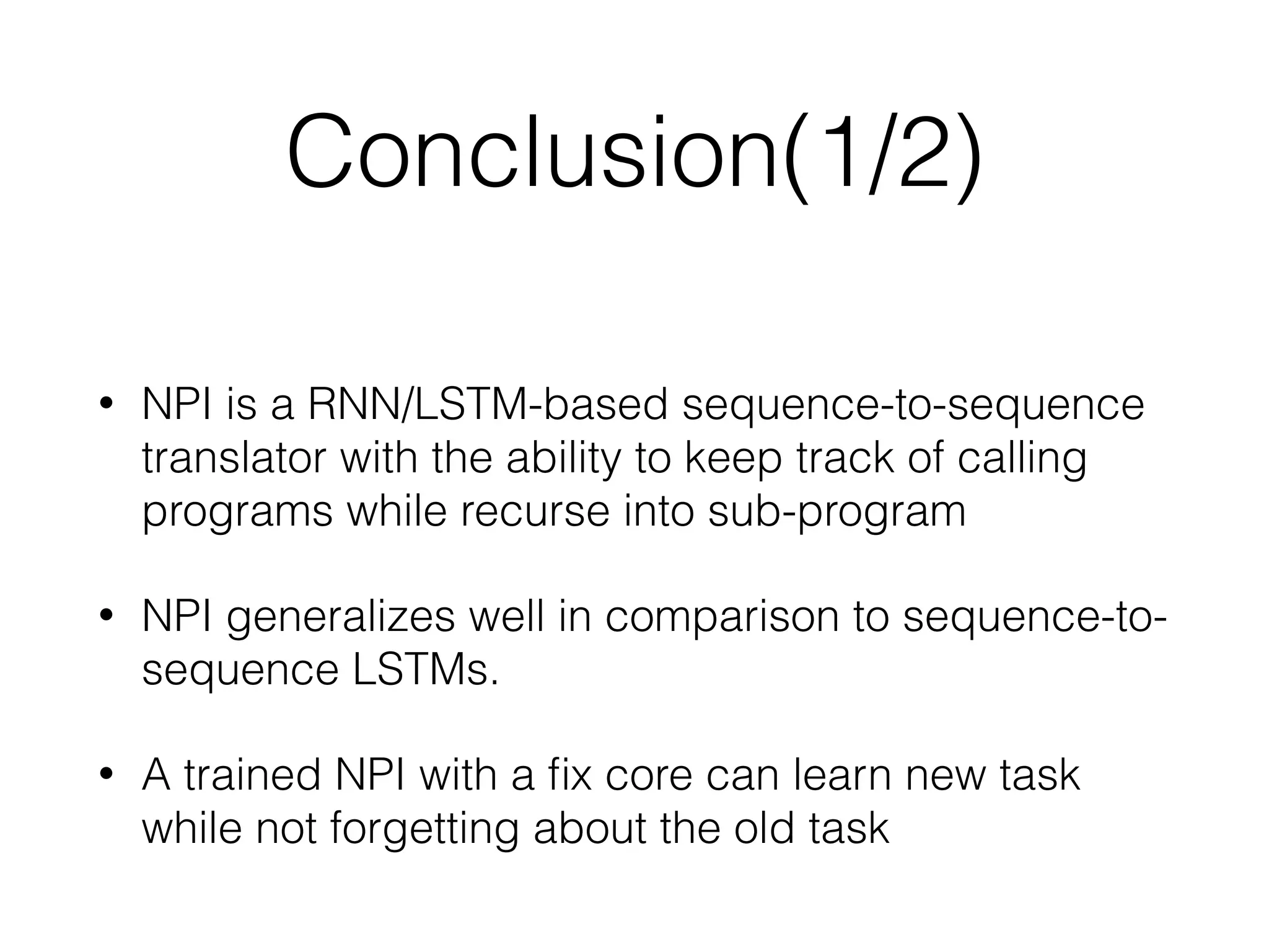 Conclusion(1/2) • NPI is a RNN/LSTM-based sequence-to-sequence translator with the ability to keep track of calling programs while recurse into sub-program • NPI generalizes well in comparison to sequence-to- sequence LSTMs. • A trained NPI with a ﬁx core can learn new task while not forgetting about the old task 