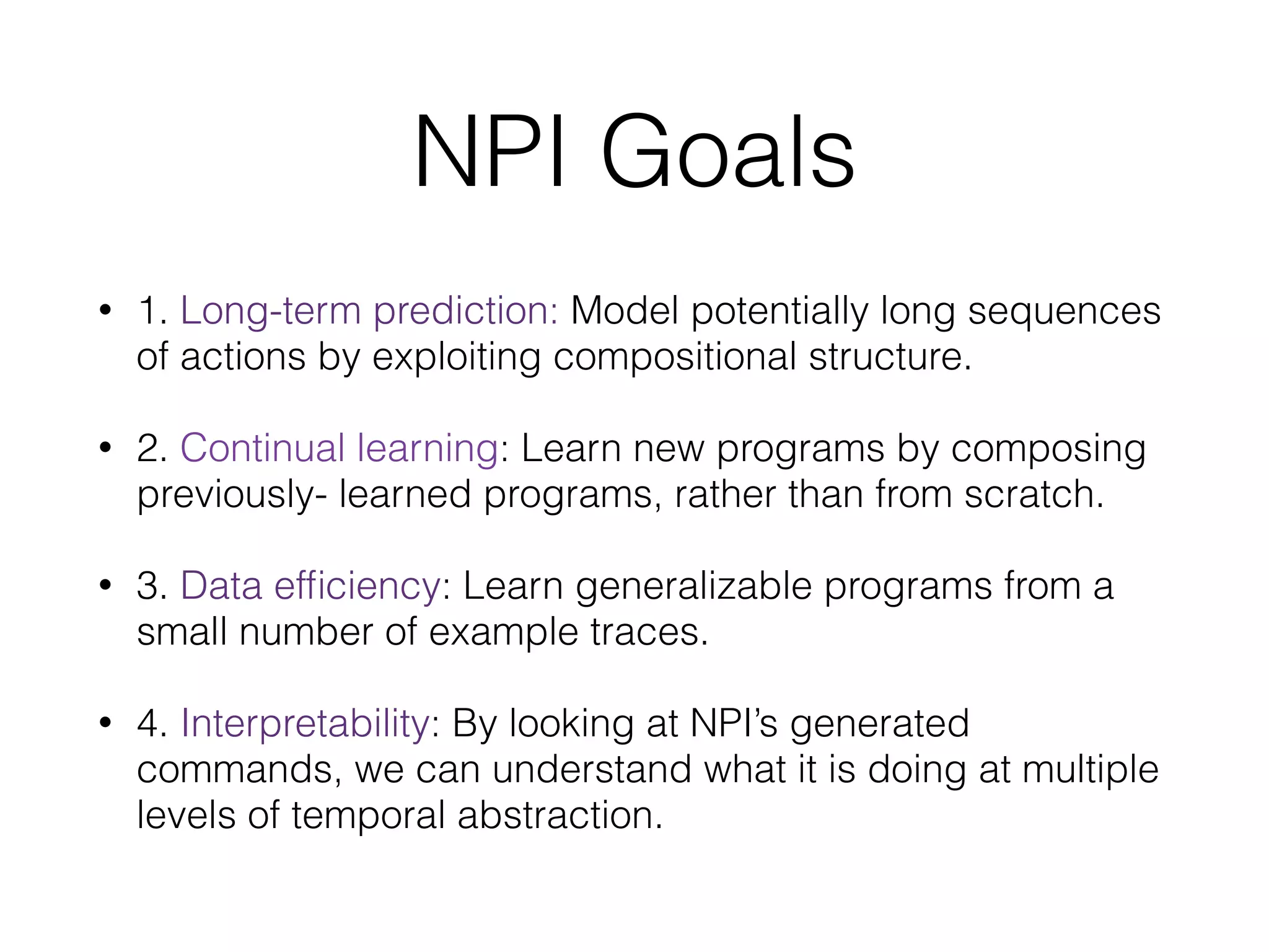 NPI Goals • 1. Long-term prediction: Model potentially long sequences of actions by exploiting compositional structure. • 2. Continual learning: Learn new programs by composing previously- learned programs, rather than from scratch. • 3. Data efﬁciency: Learn generalizable programs from a small number of example traces. • 4. Interpretability: By looking at NPI’s generated commands, we can understand what it is doing at multiple levels of temporal abstraction. 