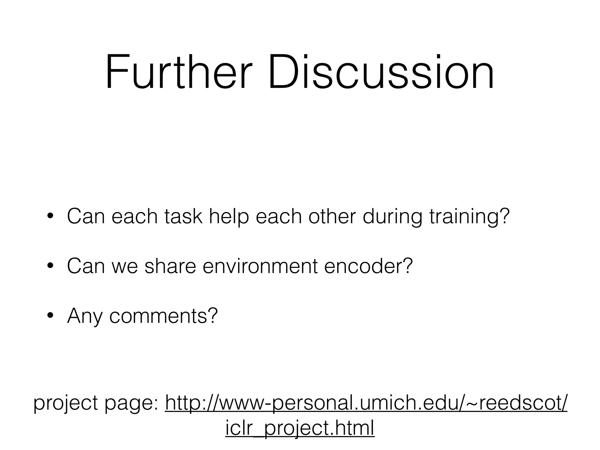 Further Discussion • Can each task help each other during training? • Can we share environment encoder? • Any comments? project page: http://www-personal.umich.edu/~reedscot/ iclr_project.html 