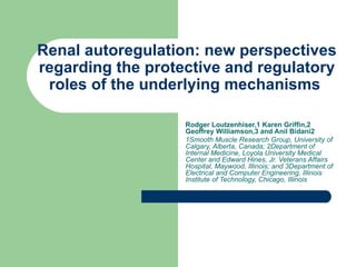 Renal autoregulation: new perspectives regarding the protective and regulatory roles of the underlying mechanisms  Rodger Loutzenhiser,1 Karen Griffin,2 Geoffrey Williamson,3 and Anil Bidani2   1Smooth Muscle Research Group, University of Calgary, Alberta, Canada; 2Department of Internal Medicine, Loyola University Medical Center and Edward Hines, Jr. Veterans Affairs Hospital, Maywood, Illinois; and 3Department of Electrical and Computer Engineering, Illinois Institute of Technology, Chicago, Illinois   