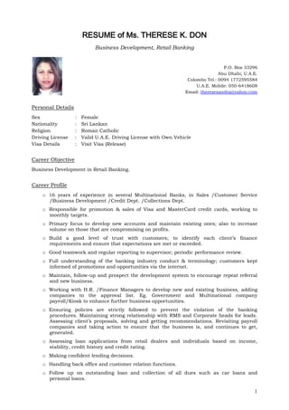 1
RESUME of Ms. THERESE K. DON
Business Development, Retail Banking
P.O. Box 33296
Abu Dhabi, U.A.E.
Colombo Tel.: 0094 1772595584
U.A.E. Mobile: 050-6418608
Email: theresesandra@yahoo.com
Personal Details
Sex : Female
Nationality : Sri Lankan
Religion : Roman Catholic
Driving License : Valid U.A.E. Driving License with Own Vehicle
Visa Details : Visit Visa (Release)
Career Objective
Business Development in Retail Banking.
Career Profile
o 16 years of experience in several Multinational Banks, in Sales /Customer Service
/Business Development /Credit Dept. /Collections Dept.
o Responsible for promotion & sales of Visa and MasterCard credit cards, working to
monthly targets.
o Primary focus to develop new accounts and maintain existing ones; also to increase
volume on those that are compromising on profits.
o Build a good level of trust with customers; to identify each client’s finance
requirements and ensure that expectations are met or exceeded.
o Good teamwork and regular reporting to supervisor; periodic performance review.
o Full understanding of the banking industry conduct & terminology; customers kept
informed of promotions and opportunities via the internet.
o Maintain, follow-up and prospect the development system to encourage repeat referral
and new business.
o Working with H.R. /Finance Managers to develop new and existing business, adding
companies to the approval list. Eg. Government and Multinational company
payroll/Kiosk to enhance further business opportunities.
o Ensuring policies are strictly followed to prevent the violation of the banking
procedures. Maintaining strong relationship with RMS and Corporate heads for leads.
Assessing client’s proposals, solving and getting recommendations. Revisiting payroll
companies and taking action to ensure that the business is, and continues to get,
generated.
o Assessing loan applications from retail dealers and individuals based on income,
stability, credit history and credit rating.
o Making confident lending decisions.
o Handling back office and customer relation functions.
o Follow up on outstanding loan and collection of all dues such as car loans and
personal loans.
 