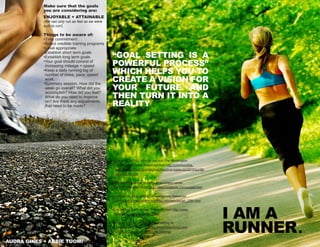 I AM A
RUNNER.
Make sure that the goals
you are considering are:
ENJOYABLE + ATTAINABLE
(We can only run as fast as we were
built to run!)
Things to be aware of:
•Time commitment
•Select credible training programs
•Level appropriate
•Establish short term goals
•Establish long term goals
•Your goal should consist of
increasing mileage + speed
•Keep a daily running log of
number of miles, pace, speed
work.
•Summary session. How did the
week go overall? What did you
accomplish? How did you feel?
What do you need to improve
on? Are there any adjustments
that need to be made?
“Goal setting is a
powerful process”
which helps you to
create a vision for
your future and
then turn it into a
reality
Bruning, K. (2010). Why do you run.The Washington
Time Communities, Retrieved from http://communities.
washingtontimes.com/neighborhood/run-karla-run/2010/jul/26/
why-do-you-run/
Mind tools: Essential skills for an excellent career.
(2007). Retrieved from http://www.mindtools.com/page6.html
Liberman, A. Goal setting considerations. Retrieved
from http://www.marathontraining.com/articles/art_20th.html
Goal setting made simple. Retrieved from http://www.
runforlife.com/goal-setting.html
Gruber, K. (2011, June 15). Goal setting for
runners. Retrieved from http://www.livestrong.com/
article/217464-goal-setting-for-running/
audra gines + abbie tuomi
 