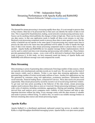 Y790 – Independent Study
Streaming Performances with Apache Kafka and RabbitMQ
Shameera Rathnayaka Yodage(syodage@indiana.edu)
Introduction
The demand for stream processing is increasing rapidly these days. It is not enough to process data
in big volumes. Data has to be processed fast so that users can identify the nature of data in real
time. This is required for fraud detection, trading, social network event processing and many more.
Source can be anything which publishes the changes of data in high rate. There can be more than
one data source, in that case application needs to handle all these event streams in real time.
Backend event processing component needs to process these data at same speed it comes. But the
reality is backend can not operate in the same speed. Event processing may require more time to
process the data and in the mean time data published will be added. In order to handle this high
rates of data event streams, data stream processing component needs to process these events in
parallel. Apache Kafka and RabbitMQ are two popular message broker implementations which
can be used to control real-time event streaming and processing with reliable way. These brokers
provide guaranteed delivery, means, every event will be delivered to backend when backend is
ready to process it. In this study, we have measured round trip latency of Apache Kafka and
RabbitMQ with different message sizes and compared the results.
Data Streaming
Data streaming is action of generating data continuously from large number of data sources, which
are typically sent simultaneously and data records are in small size. We can easily see this kind of
data sources widely used in industry. Twitter is one major data streaming application, which
generated large number of twitter record under millions of users. Another few applications are log
file generated by customers using web applications, ecommerce purchases, information from
social networks, financial trading floors, connected IoT devices. These data need to be processed
sequentially. Data stream processed by record by record or set of record using small time window.
To get near real time action according to the behavior of this data stream, stream processing
engines need to process these data as soon as it received. Stream processing technique is used by
wide verity of analytics including correlations, aggregations, filtering and sampling. Information
derived from such analysis gives companies more visibility of their business and help to take
important decisions without any delay. Every message comes with this data streams is valuable
and needs to process without losing. To achieve this, we need to use reliable message brokers in
between streaming data sources and stream processing engine.
Apache Kafka
Apache Kafka[1] is a distributed, partitioned, replicated commit log service, in another words
Kafka is a high-throughput distributed messaging system. Apache Kafka is an open source project
 