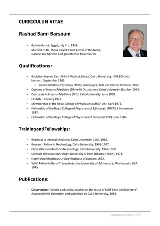 Curriculum	Vitae	1	/	27	
	
	
CURRICULUM VITAE
Rashad Sami Barsoum
• Born	in	Assiut,	Egypt,	July	3rd,	1941.	
• Married	to	Dr.	Mona	Tawfik	Farid,	father	of	Drs	Noha,	
Nadine	and	Mireille	and	grandfather	to	5	children	
	
	
Qualifications:
• Bachelor	degree,	Kasr-El-Aini	Medical	School,	Cairo	University.	(MB,BCh	with	
honors):	September	1963.	
o Golden	Medals	in	Physiology	(1959),	Toxicology	(1961)	and	Internal	Medicine	(1962)	
• Diploma	of	Internal	Medicine	(DM	with	Distinction),	Cairo	University:	October	1964.	
• Doctorate	in	Internal	Medicine	(MD),	Cairo	University:	June	1969.	
• ECFMG.	February	1971.	
• Membership	of	the	Royal	College	of	Physicians	(MRCP	UK):	April	1972.	
• Fellowship	of	the	Royal	College	of	Physicians	of	Edinburgh	(FRCPE.):	November	
1982.	
• Fellowship	of	the	Royal	College	of	Physicians	of	London	(FRCP):	June	1986.	
	
	
TrainingandFellowships:
• Registrar	in	Internal	Medicine,	Cairo	University:	1963-1965.	
• Research	Fellow	in	Nephrology,	Cairo	University:	1965-1967.	
• Clinical	Demonstrator	in	Nephrology,	Cairo	University:	1967-1969.	
• Clinical	Fellow	in	Nephrology,	University	of	Paris	(Hôpital	Tenon):	1971.	
• Nephrology	Registrar,	Urology	Institute	of	London:	1972.	
• WHO	Fellow	in	Renal	Transplantation,	University	of,	Minnesota,	Minneapolis,	USA:	
1975.	
	
	
Publications:
• Dissertation:	“Kinetic	and	clinical	studies	on	the	reuse	of	Kolff	Twin	Coil	Dialyzers”.	
Accepted	with	distinction	and	published	by	Cairo	University,	1964.	
 