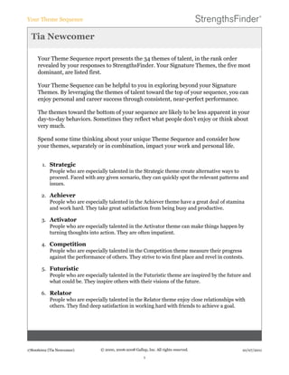 Tia Newcomer
Your Theme Sequence report presents the 34 themes of talent, in the rank order
revealed by your responses to StrengthsFinder. Your Signature Themes, the five most
dominant, are listed first.
Your Theme Sequence can be helpful to you in exploring beyond your Signature
Themes. By leveraging the themes of talent toward the top of your sequence, you can
enjoy personal and career success through consistent, near-perfect performance.
The themes toward the bottom of your sequence are likely to be less apparent in your
day-to-day behaviors. Sometimes they reflect what people don't enjoy or think about
very much.
Spend some time thinking about your unique Theme Sequence and consider how
your themes, separately or in combination, impact your work and personal life.
1. Strategic
People who are especially talented in the Strategic theme create alternative ways to
proceed. Faced with any given scenario, they can quickly spot the relevant patterns and
issues.
2. Achiever
People who are especially talented in the Achiever theme have a great deal of stamina
and work hard. They take great satisfaction from being busy and productive.
3. Activator
People who are especially talented in the Activator theme can make things happen by
turning thoughts into action. They are often impatient.
4. Competition
People who are especially talented in the Competition theme measure their progress
against the performance of others. They strive to win first place and revel in contests.
5. Futuristic
People who are especially talented in the Futuristic theme are inspired by the future and
what could be. They inspire others with their visions of the future.
6. Relator
People who are especially talented in the Relator theme enjoy close relationships with
others. They find deep satisfaction in working hard with friends to achieve a goal.
Your Theme Sequence
178006002 (Tia Newcomer) © 2000, 2006-2008 Gallup, Inc. All rights reserved.
1
10/07/2011
 