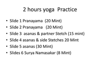 2 hours yoga Practice
• Slide 1 Pranayama (20 Mint)
• Slide 2 Pranayama (20 Mint)
• Slide 3 asanas & partner Stetch (15 mint)
• Slide 4 asanas & side Stetches 20 Mint
• Slide 5 asanas (30 Mint)
• Slides 6 Surya Namasakar (8 Mint)
 
