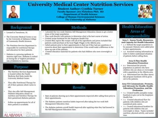 University Medical Center Nutrition Services
Student Author: Cynthia Turner
Faculty Sponsor: Jen Nickelson PhD, RD
Department of Health Science
College of Human Environmental Sciences
The University of Alabama
Results
Methods Health Education
Areas of
Responsibility
Background
Purpose
• Located in Tuscaloosa, AL
• The University Medical Center is run
by the University of Alabama College
of Community Health Sciences.
• The Nutrition Services department is
responsible for nutritional therapy
and education for their patients.
• Diabetes is a growing epidemic in
America right now. Alabama is ranked
as having the 3rd highest prevalence
rate of diabetes in America.
• The Nutrition Services department
is located within the Family
Medicine Red Suite inside the
University Medical Center.
• They offer Nutritional Therapy for
all of their patients which varies in
age.
• They also offer Self-Management
Diabetes Education classes on
nutrition and Nutrition Therapy for
their gestational diabetes patients.
• Follow-up appointments for all of
their patients is available.
• I attended the two-week Diabetes Self-Management Education classes to get a better
sense of the target population.
• They work directly with patients to determine what is the best course of action.
• Created recipe handouts for the Employee Health Fair.
• Created Blue-Apron like recipes with all of the ingredients and prices included that
patients could purchase at the local Piggly Wiggly in the Alberta area.
• Called patients prior to their appointments to find out if they had any questions or
concerns about their appointment to determine if this would make a difference in the
show-up rate of the patients.
• Created education materials for patients who had children who were overweight or
obese.
• Rate of patients showing up to their appointments improved after calling them prior to
their appointments.
• The diabetes patients nutrition habits improved after taking the two week Self-
Management Education class.
• The diabetes patients overall health improved after applying what they had learned in
the Self-Management Education class.
Area I: Assess Needs, Resources,
and Capacity for Health Education
• 1. 1: Defined the target population to
be assessed. Patients were called prior
to their appointments.
• 1.2: Accessed existing information in
order to better understand situation
of patients before calling them.
Area II Plan Health
Education/Promotion
• 2.1: Determined the priority
population as patients who have
children who are obese or overweight
with a population in the Alberta area.
• 2.4: Determined how the Blue-Apron
like program handouts will be given
out to the patients.
Area VII Communicate, Promote,
and Advocate for Health, Health
Education/Promotion, and the
Profession
• 7.1: Created healthy pumpkin recipe
handouts to give out at the Employee
Health Fair.
• 7.1: Created educational flyer for
patients with children who are
considered picky eaters.
• 7.1: Created educational booklets for
patients with children who are
overweight or obese. Topics included
nutrition, physical activity, and screen
time.
 