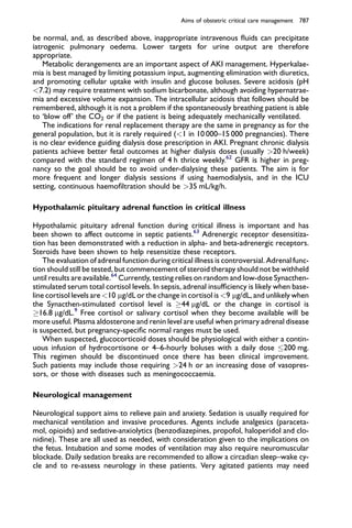 be normal, and, as described above, inappropriate intravenous ﬂuids can precipitate
iatrogenic pulmonary oedema. Lower targets for urine output are therefore
appropriate.
Metabolic derangements are an important aspect of AKI management. Hyperkalae-
mia is best managed by limiting potassium input, augmenting elimination with diuretics,
and promoting cellular uptake with insulin and glucose boluses. Severe acidosis (pH
<7.2) may require treatment with sodium bicarbonate, although avoiding hypernatrae-
mia and excessive volume expansion. The intracellular acidosis that follows should be
remembered, although it is not a problem if the spontaneously breathing patient is able
to ‘blow off’ the CO2 or if the patient is being adequately mechanically ventilated.
The indications for renal replacement therapy are the same in pregnancy as for the
general population, but it is rarely required (<1 in 10 000–15 000 pregnancies). There
is no clear evidence guiding dialysis dose prescription in AKI. Pregnant chronic dialysis
patients achieve better fetal outcomes at higher dialysis doses (usually >20 h/week)
compared with the standard regimen of 4 h thrice weekly.62
GFR is higher in preg-
nancy so the goal should be to avoid under-dialysing these patients. The aim is for
more frequent and longer dialysis sessions if using haemodialysis, and in the ICU
setting, continuous haemoﬁltration should be >35 mL/kg/h.
Hypothalamic pituitary adrenal function in critical illness
Hypothalamic pituitary adrenal function during critical illness is important and has
been shown to affect outcome in septic patients.63
Adrenergic receptor desensitiza-
tion has been demonstrated with a reduction in alpha- and beta-adrenergic receptors.
Steroids have been shown to help resensitize these receptors.
The evaluation of adrenal function during critical illness is controversial. Adrenal func-
tion should still be tested, but commencement of steroid therapy should not be withheld
until results are available.64
Currently, testing relies on random and low-dose Synacthen-
stimulated serum total cortisol levels. In sepsis, adrenal insufﬁciency is likely when base-
line cortisol levels are <10 mg/dL or the change in cortisol is <9 mg/dL, and unlikely when
the Synacthen-stimulated cortisol level is !44 mg/dL or the change in cortisol is
!16.8 mg/dL.9
Free cortisol or salivary cortisol when they become available will be
more useful. Plasma aldosterone and renin level are useful when primary adrenal disease
is suspected, but pregnancy-speciﬁc normal ranges must be used.
When suspected, glucocorticoid doses should be physiological with either a contin-
uous infusion of hydrocortisone or 4–6-hourly boluses with a daily dose 200 mg.
This regimen should be discontinued once there has been clinical improvement.
Such patients may include those requiring >24 h or an increasing dose of vasopres-
sors, or those with diseases such as meningococcaemia.
Neurological management
Neurological support aims to relieve pain and anxiety. Sedation is usually required for
mechanical ventilation and invasive procedures. Agents include analgesics (paraceta-
mol, opioids) and sedative-anxiolytics (benzodiazepines, propofol, haloperidol and clo-
nidine). These are all used as needed, with consideration given to the implications on
the fetus. Intubation and some modes of ventilation may also require neuromuscular
blockade. Daily sedation breaks are recommended to allow a circadian sleep–wake cy-
cle and to re-assess neurology in these patients. Very agitated patients may need
Aims of obstetric critical care management 787
 
