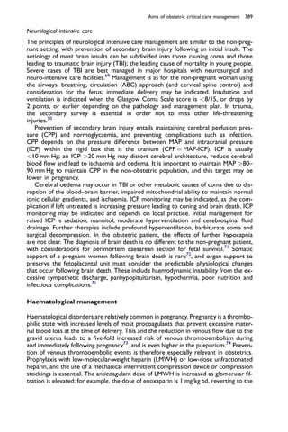Neurological intensive care
The principles of neurological intensive care management are similar to the non-preg-
nant setting, with prevention of secondary brain injury following an initial insult. The
aetiology of most brain insults can be subdivided into those causing coma and those
leading to traumatic brain injury (TBI); the leading cause of mortality in young people.
Severe cases of TBI are best managed in major hospitals with neurosurgical and
neuro-intensive care facilities.69
Management is as for the non-pregnant woman using
the airways, breathing, circulation (ABC) approach (and cervical spine control) and
consideration for the fetus; immediate delivery may be indicated. Intubation and
ventilation is indicated when the Glasgow Coma Scale score is 8/15, or drops by
2 points, or earlier depending on the pathology and management plan. In trauma,
the secondary survey is essential in order not to miss other life-threatening
injuries.70
Prevention of secondary brain injury entails maintaining cerebral perfusion pres-
sure (CPP) and normoglycaemia, and preventing complications such as infection.
CPP depends on the pressure difference between MAP and intracranial pressure
(ICP) within the rigid box that is the cranium (CPP ¼ MAP-ICP). ICP is usually
10 mm Hg; an ICP 20 mm Hg may distort cerebral architecture, reduce cerebral
blood ﬂow and lead to ischaemia and oedema. It is important to maintain MAP 80–
90 mm Hg to maintain CPP in the non-obstetric population, and this target may be
lower in pregnancy.
Cerebral oedema may occur in TBI or other metabolic causes of coma due to dis-
ruption of the blood–brain barrier, impaired mitochondrial ability to maintain normal
ionic cellular gradients, and ischaemia. ICP monitoring may be indicated, as the com-
plication if left untreated is increasing pressure leading to coning and brain death. ICP
monitoring may be indicated and depends on local practice. Initial management for
raised ICP is sedation, mannitol, moderate hyperventilation and cerebrospinal ﬂuid
drainage. Further therapies include profound hyperventilation, barbiturate coma and
surgical decompression. In the obstetric patient, the effects of further hypocapnia
are not clear. The diagnosis of brain death is no different to the non-pregnant patient,
with considerations for perimortem caesarean section for fetal survival.71
Somatic
support of a pregnant women following brain death is rare72
, and organ support to
preserve the fetoplacental unit must consider the predictable physiological changes
that occur following brain death. These include haemodynamic instability from the ex-
cessive sympathetic discharge, panhypopituitarism, hypothermia, poor nutrition and
infectious complications.71
Haematological management
Haematological disorders are relatively common in pregnancy. Pregnancy is a thrombo-
philic state with increased levels of most procoagulants that prevent excessive mater-
nal blood loss at the time of delivery. This and the reduction in venous ﬂow due to the
gravid uterus leads to a ﬁve-fold increased risk of venous thromboembolism during
and immediately following pregnancy73
, and is even higher in the puepurium.74
Preven-
tion of venous thromboembolic events is therefore especially relevant in obstetrics.
Prophylaxis with low-molecular-weight heparin (LMWH) or low-dose unfractionated
heparin, and the use of a mechanical intermittent compression device or compression
stockings is essential. The anticoagulant dose of LMWH is increased as glomerular ﬁl-
tration is elevated; for example, the dose of enoxaparin is 1 mg/kg bd, reverting to the
Aims of obstetric critical care management 789
 